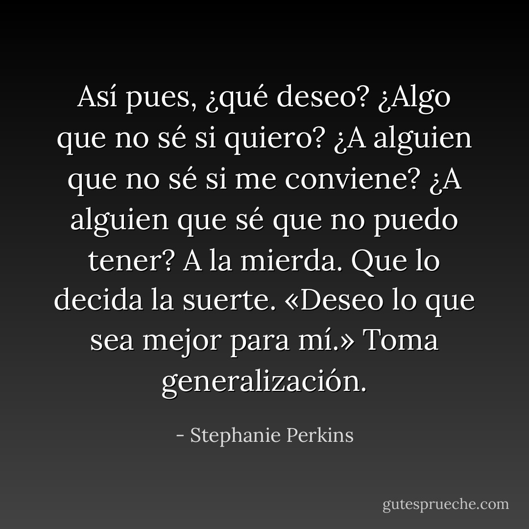 Así pues, ¿qué deseo? ¿Algo que no sé si quiero? ¿A alguien que no sé si me conviene? ¿A alguien que sé que no puedo tener?<br />A la mierda. Que lo decida la suerte.<br />«Deseo lo que sea mejor para mí.»<br />Toma generalización. - Stephanie Perkins