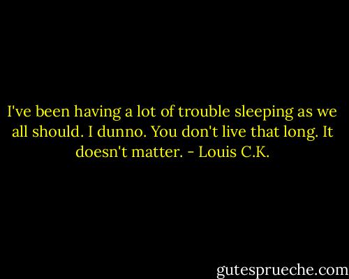 I've been having a lot of trouble sleeping as we all should. I dunno. You don't live that long. It doesn't matter. - Louis C.K.