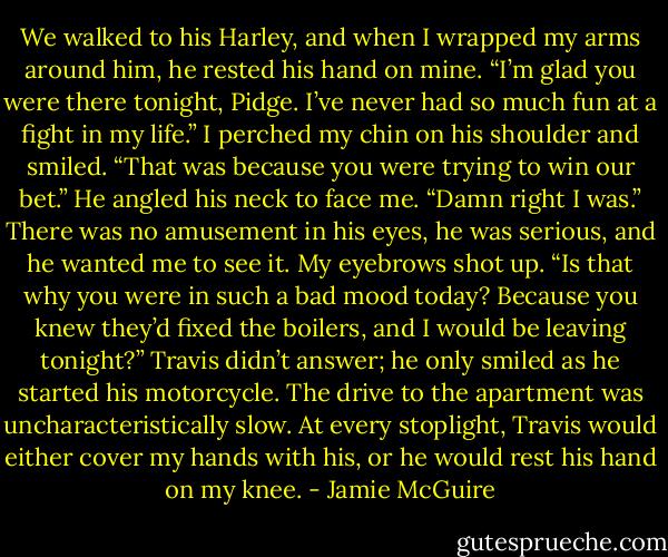 We walked to his Harley, and when I wrapped my arms around him, he rested his hand on mine.<br />“I’m glad you were there tonight, Pidge. I’ve never had so much fun at a fight in my life.”<br />I perched my chin on his shoulder and smiled. “That was because you were trying to win our bet.”<br />He angled his neck to face me. “Damn right I was.” There was no amusement in his eyes, he was serious, and he wanted me to see it.<br />My eyebrows shot up. “Is that why you were in such a bad mood today? Because you knew they’d fixed the boilers, and I would be leaving tonight?”<br />Travis didn’t answer; he only smiled as he started his motorcycle. The drive to the apartment was uncharacteristically slow. At every stoplight, Travis would either cover my hands with his, or he would rest his hand on my knee. - Jamie McGuire