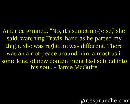 America grinned. “No, it’s something else,” she said, watching Travis’ hand as he patted my thigh. She was right; he was different. There was an air of peace around him, almost as if some kind of new contentment had settled into his soul. - Jamie McGuire