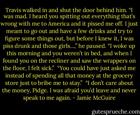 Travis walked in and shut the door behind him. “I was mad. I heard you spitting out everything that’s wrong with me to America and it pissed me off. I just meant to go out and have a few drinks and try to figure some things out, but before I knew it, I was piss drunk and those girls…,” he paused. “I woke up this morning and you weren’t in bed, and when I found you on the recliner and saw the wrappers on the floor, I felt sick.”<br /><br />“You could have just asked me instead of spending all that money at the grocery store just to bribe me to stay.”<br /><br />“I don’t care about the money, Pidge. I was afraid you’d leave and never speak to me again. - Jamie McGuire