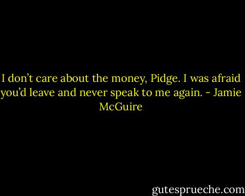 I don’t care about the money, Pidge. I was afraid you’d leave and never speak to me again. - Jamie McGuire