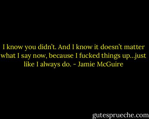 I know you didn’t. And I know it doesn’t matter what I say now, because I fucked things up…just like I always do. - Jamie McGuire
