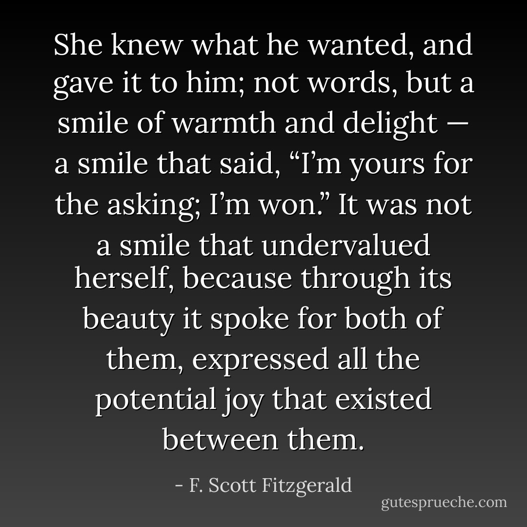 She knew what he wanted, and gave it to him; not words, but a smile of warmth and delight — a smile that said, “I’m yours for the asking; I’m won.” It was not a smile that undervalued herself, because through its beauty it spoke for both of them, expressed all the potential joy that existed between them. - F. Scott Fitzgerald