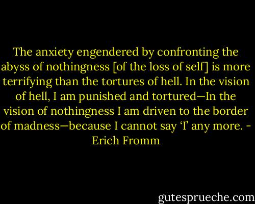 The anxiety engendered by confronting the abyss of nothingness [of the loss of self] is more terrifying than the tortures of hell. In the vision of hell, I am punished and tortured—In the vision of nothingness I am driven to the border of madness—because I cannot say ‘I’ any more. - Erich Fromm