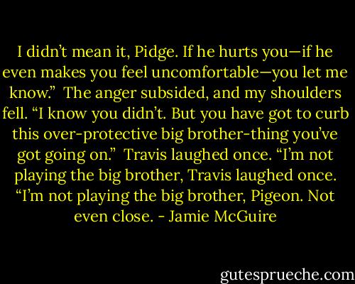 I didn’t mean it, Pidge. If he hurts you—if he even makes you feel uncomfortable—you let me know.”<br /><br />The anger subsided, and my shoulders fell. “I know you didn’t. But you have got to curb this over-protective big brother-thing you’ve got going on.”<br /><br />Travis laughed once. “I’m not playing the big brother, Travis laughed once. “I’m not playing the big brother, Pigeon. Not even close. - Jamie McGuire