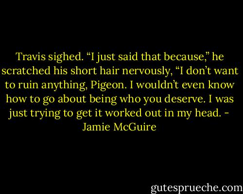 Travis sighed. “I just said that because,” he scratched his short hair nervously, “I don’t want to ruin anything, Pigeon. I wouldn’t even know how to go about being who you deserve. I was just trying to get it worked out in my head. - Jamie McGuire