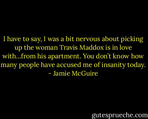I have to say, I was a bit nervous about picking up the woman Travis Maddox is in love with…from his apartment. You don’t know how many people have accused me of insanity today. - Jamie McGuire