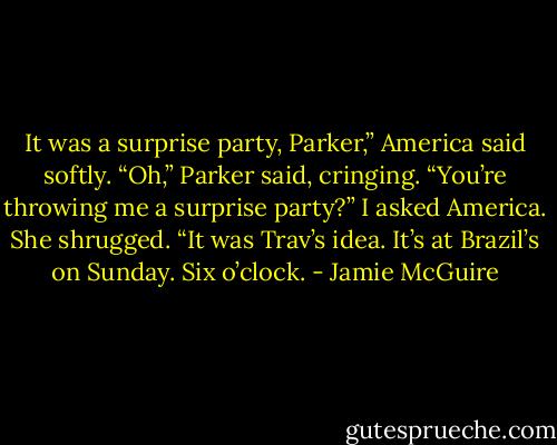 It was a surprise party, Parker,” America said softly.<br />“Oh,” Parker said, cringing.<br />“You’re throwing me a surprise party?” I asked America.<br />She shrugged. “It was Trav’s idea. It’s at Brazil’s on Sunday. Six o’clock. - Jamie McGuire