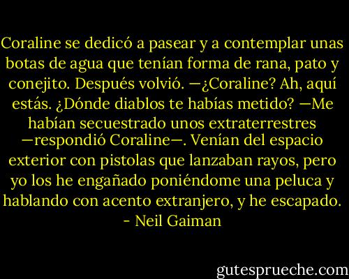 Coraline se dedicó a pasear y a contemplar unas botas de agua que tenían forma de rana, pato y conejito.<br />Después volvió.<br />—¿Coraline? Ah, aquí estás. ¿Dónde diablos te habías metido?<br />—Me habían secuestrado unos extraterrestres —respondió Coraline—. Venían del espacio exterior con pistolas que lanzaban rayos, pero yo los he engañado poniéndome una peluca y hablando con acento extranjero, y he escapado. - Neil Gaiman