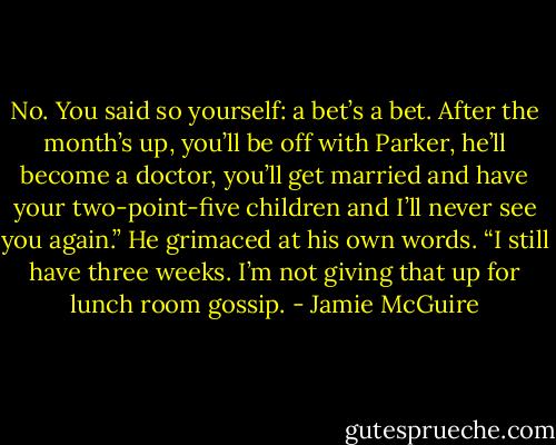 No. You said so yourself: a bet’s a bet. After the month’s up, you’ll be off with Parker, he’ll become a doctor, you’ll get married and have your two-point-five children and I’ll never see you again.” He grimaced at his own words. “I still have three weeks. I’m not giving that up for lunch room gossip. - Jamie McGuire