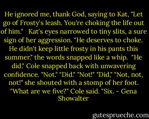 He ignored me, thank God, saying to Kat, "Let go of Frosty's leash. You're choking the life out of him." <br /> Kat's eyes narrowed to tiny slits, a sure sign of her aggression. "He deserves to choke. He didn't keep little frosty in his pants this summer." the words snapped like a whip. <br />"He did." Cole snapped back with unwavering confidence.<br />"Not."<br />"Did."<br />"Not!"<br />"Did,"<br />"Not, not, not!" she shouted with a stomp of her foot.<br />"What are we five?" Cole said.<br />"Six. - Gena Showalter
