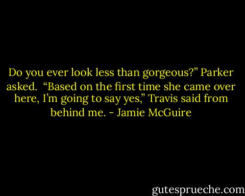 Do you ever look less than gorgeous?” Parker asked.<br /><br />“Based on the first time she came over here, I’m going to say yes,” Travis said from behind me. - Jamie McGuire