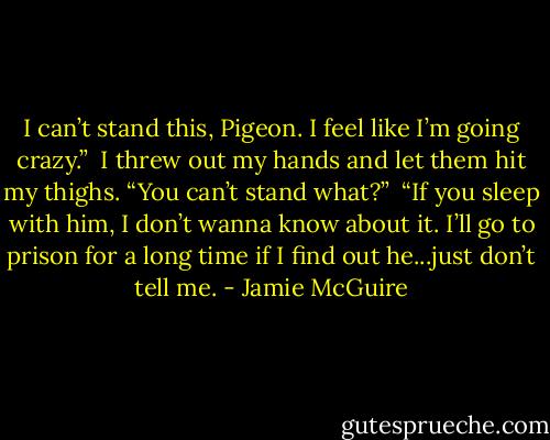 I can’t stand this, Pigeon. I feel like I’m going crazy.”<br /><br />I threw out my hands and let them hit my thighs. “You can’t stand what?”<br /><br />“If you sleep with him, I don’t wanna know about it. I’ll go to prison for a long time if I find out he...just don’t tell me. - Jamie McGuire