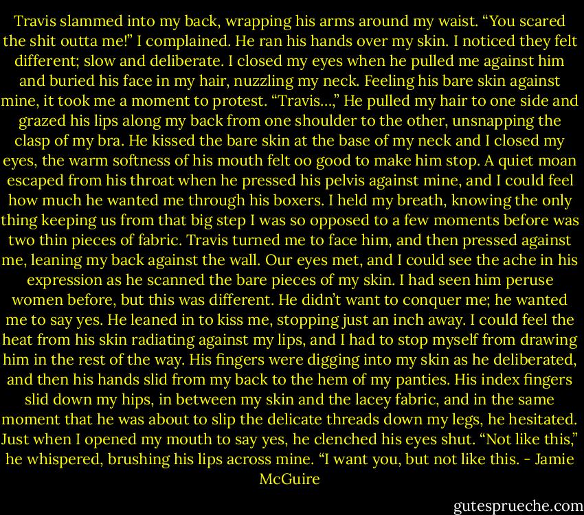 Travis slammed into my back, wrapping his arms around my waist.<br />“You scared the shit outta me!” I complained.<br />He ran his hands over my skin. I noticed they felt different; slow and deliberate. I closed my eyes when he pulled me against him and buried his face in my hair, nuzzling my neck. Feeling his bare skin against mine, it took me a moment to protest.<br />“Travis…,”<br />He pulled my hair to one side and grazed his lips along my back from one shoulder to the other, unsnapping the clasp of my bra. He kissed the bare skin at the base of my neck and I closed my eyes, the warm softness of his mouth felt oo good to make him stop. A quiet moan escaped from his throat when he pressed his pelvis against mine, and I could feel how much he wanted me through his boxers. I held my breath, knowing the only thing keeping us from that big step I was so opposed to a few moments before was two thin pieces of fabric.<br />Travis turned me to face him, and then pressed against me, leaning my back against the wall. Our eyes met, and I could see the ache in his expression as he scanned the bare pieces of my skin. I had seen him peruse women before, but this was different. He didn’t want to conquer me; he wanted me to say yes.<br />He leaned in to kiss me, stopping just an inch away. I could feel the heat from his skin radiating against my lips, and I had to stop myself from drawing him in the rest of the way. His fingers were digging into my skin as he deliberated, and then his hands slid from my back to the hem of my panties. His index fingers slid down my hips, in between my skin and the lacey fabric, and in the same moment that he was about to slip the delicate threads down my legs, he hesitated. Just when I opened my mouth to say yes, he clenched his eyes shut.<br />“Not like this,” he whispered, brushing his lips across mine. “I want you, but not like this. - Jamie McGuire
