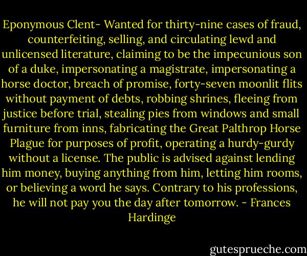 Eponymous Clent- Wanted for thirty-nine cases of fraud, counterfeiting, selling, and circulating lewd and unlicensed literature, claiming to be the impecunious son of a duke, impersonating a magistrate, impersonating a horse doctor, breach of promise, forty-seven moonlit flits without payment of debts, robbing shrines, fleeing from justice before trial, stealing pies from windows and small furniture from inns, fabricating the Great Palthrop Horse Plague for purposes of profit, operating a hurdy-gurdy without a license. The public is advised against lending him money, buying anything from him, letting him rooms, or believing a word he says. Contrary to his professions, he will not pay you the day after tomorrow. - Frances Hardinge
