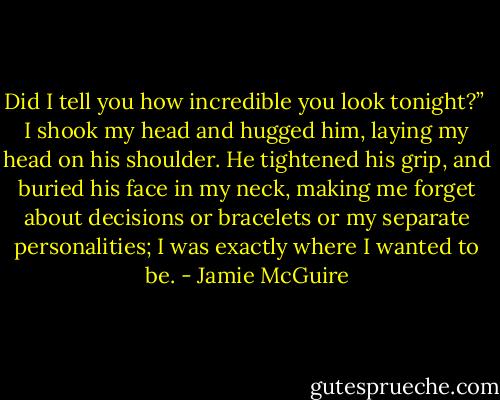 Did I tell you how incredible you look tonight?”<br /><br />I shook my head and hugged him, laying my head on his shoulder. He tightened his grip, and buried his face in my neck, making me forget about decisions or bracelets or my separate personalities; I was exactly where I wanted to be. - Jamie McGuire