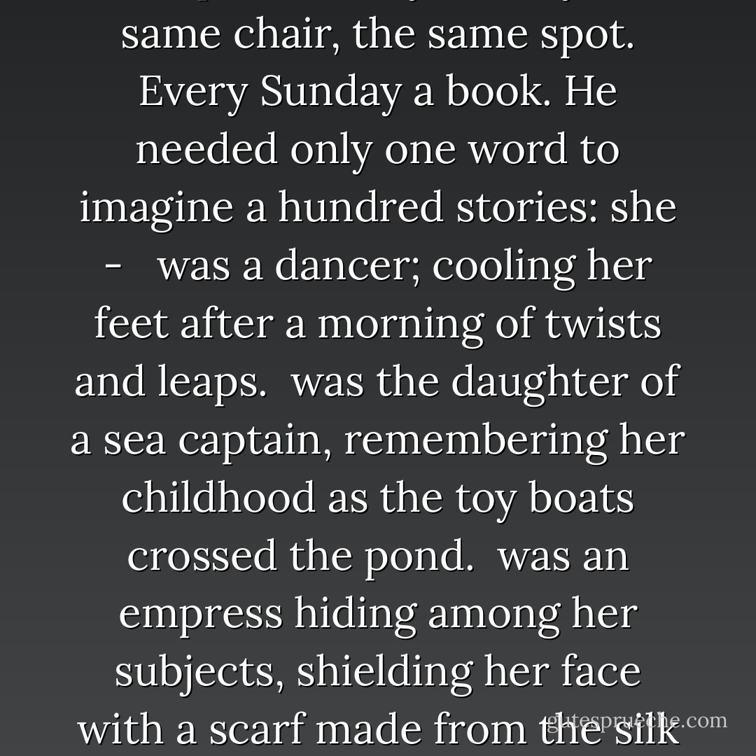 For weeks Octavio returned to the shelter of the trees. The woman would appear as the sun reached midday. She would walk to the edge of the trees, find her chair and drag it to the boat pond. Every Sunday the same chair, the same spot. Every Sunday a book.<br />He needed only one word to imagine a hundred stories: she - <br /> was a dancer; cooling her feet after a morning of twists and leaps.<br /> was the daughter of a sea captain, remembering her childhood as the toy boats crossed the pond.<br /> was an empress hiding among her subjects, shielding her face with a scarf made from the silk of ten thousand worms. Five thousand green, five thousand blue.<br /> was a teacher, a lover of learning, patient and gentle with her students.<br />She - was a reader.<br />He had a library. - C.S. Richardson