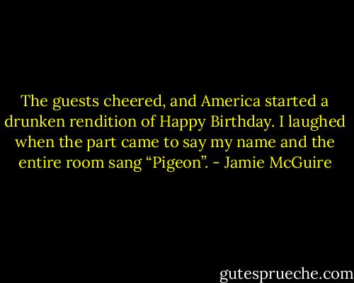 The guests cheered, and America started a drunken rendition of Happy Birthday. I laughed when the part came to say my name and the entire room sang “Pigeon”. - Jamie McGuire