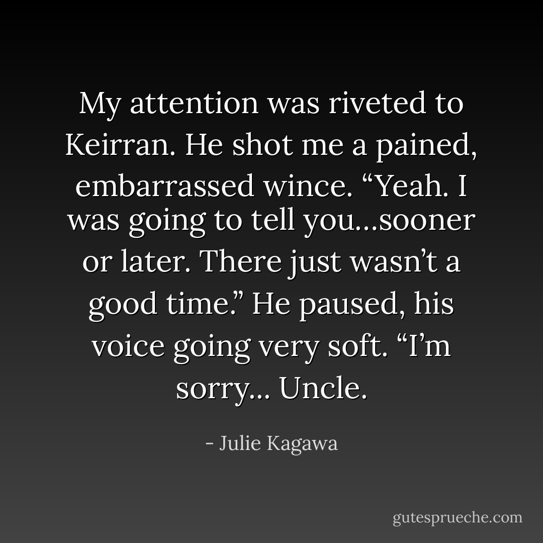 My attention was riveted to Keirran.<br />He shot me a pained, embarrassed wince. “Yeah. I was going to tell you…sooner or later. There just wasn’t a good time.” He paused, his voice going very soft. “I’m sorry... Uncle. - Julie Kagawa