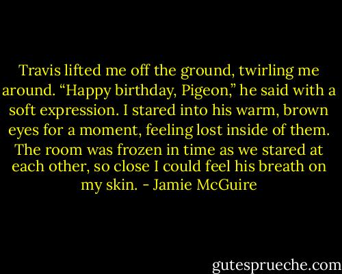 Travis lifted me off the ground, twirling me around.<br />“Happy birthday, Pigeon,” he said with a soft expression.<br />I stared into his warm, brown eyes for a moment, feeling lost inside of them. The room was frozen in time as we stared at each other, so close I could feel his breath on my skin. - Jamie McGuire