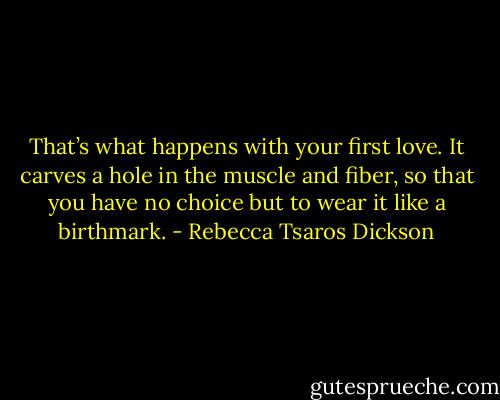 That’s what happens with your first love. It carves a hole in the muscle and fiber, so that you have no choice but to wear it like a birthmark. - Rebecca Tsaros Dickson