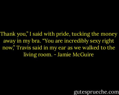 Thank you,” I said with pride, tucking the money away in my bra.<br />“You are incredibly sexy right now,” Travis said in my ear as we walked to the living room. - Jamie McGuire