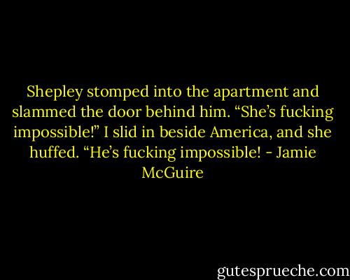 Shepley stomped into the apartment and slammed the door behind him. “She’s fucking impossible!”<br />I slid in beside America, and she huffed. “He’s fucking impossible! - Jamie McGuire