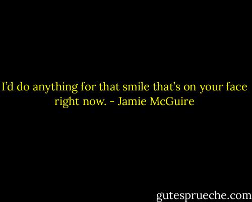 I’d do anything for that smile that’s on your face right now. - Jamie McGuire