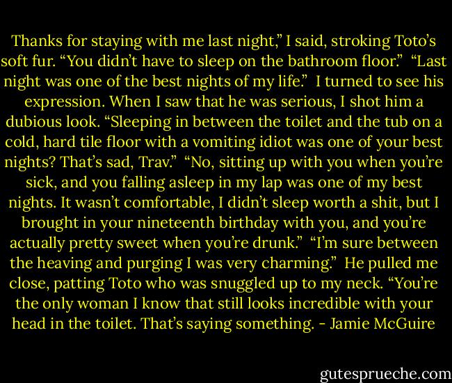 Thanks for staying with me last night,” I said, stroking Toto’s soft fur. “You didn’t have to sleep on the bathroom floor.”<br /><br />“Last night was one of the best nights of my life.”<br /><br />I turned to see his expression. When I saw that he was serious, I shot him a dubious look. “Sleeping in between the toilet and the tub on a cold, hard tile floor with a vomiting idiot was one of your best nights? That’s sad, Trav.”<br /><br />“No, sitting up with you when you’re sick, and you falling asleep in my lap was one of my best nights. It wasn’t comfortable, I didn’t sleep worth a shit, but I brought in your nineteenth birthday with you, and you’re actually pretty sweet when you’re drunk.”<br /><br />“I’m sure between the heaving and purging I was very charming.”<br /><br />He pulled me close, patting Toto who was snuggled up to my neck. “You’re the only woman I know that still looks incredible with your head in the toilet. That’s saying something. - Jamie McGuire