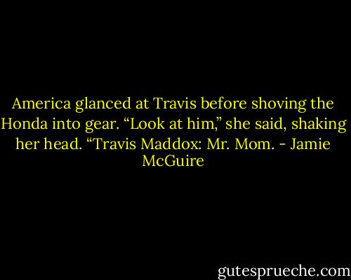 America glanced at Travis before shoving the Honda into gear. “Look at him,” she said, shaking her head. “Travis Maddox: Mr. Mom. - Jamie McGuire