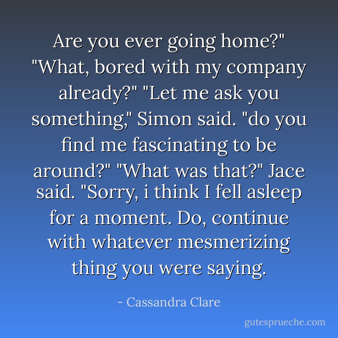 Are you ever going home?"<br />"What, bored with my company already?"<br />"Let me ask you something," Simon said. "do you find me fascinating to be around?"<br />"What was that?" Jace said. "Sorry, i think I fell asleep for a moment. Do, continue with whatever mesmerizing thing you were saying. - Cassandra Clare