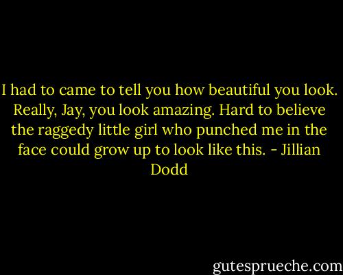 I had to came to tell you how beautiful you look. Really, Jay, you look amazing. Hard to believe the raggedy little girl who punched me in the face could grow up to look like this. - Jillian Dodd