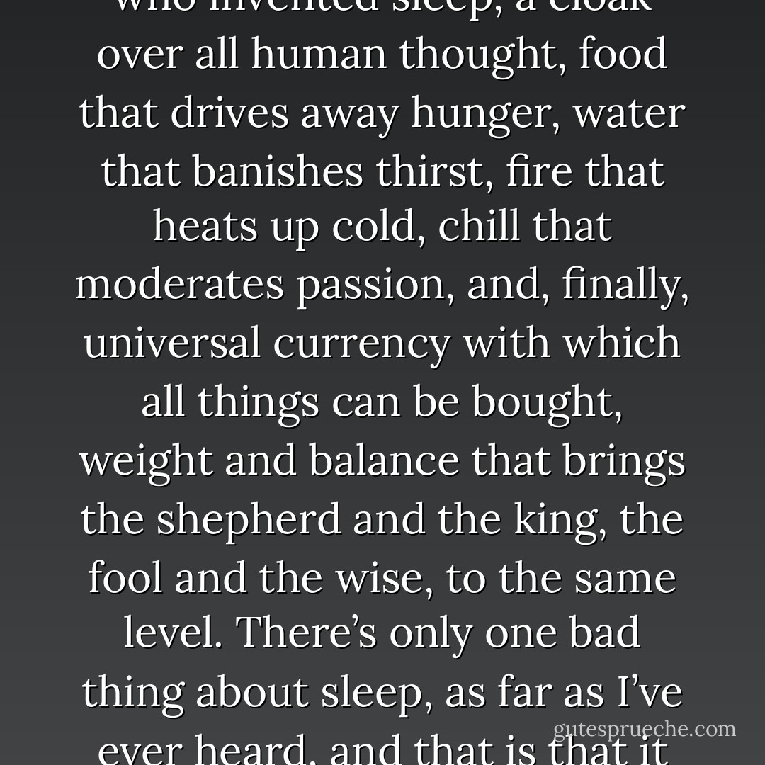 All I know is that while I’m asleep, I’m never afraid, and I have no hopes, no struggles, no glories — and bless the man who invented sleep, a cloak over all human thought, food that drives away hunger, water that banishes thirst, fire that heats up cold, chill that moderates passion, and, finally, universal currency with which all things can be bought, weight and balance that brings the shepherd and the king, the fool and the wise, to the same level. There’s only one bad thing about sleep, as far as I’ve ever heard, and that is that it resembles death, since there’s very little difference between a sleeping man and a corpse. - Miguel de Cervantes Saavedra
