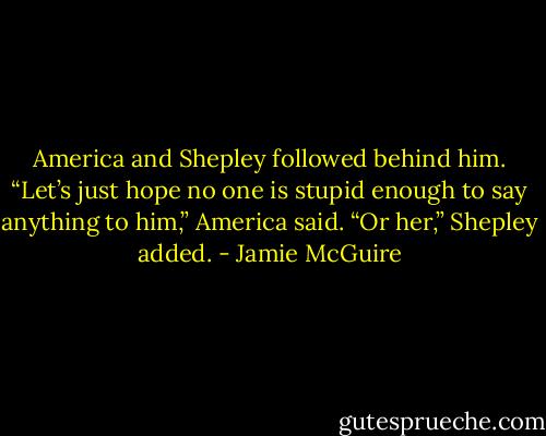 America and Shepley followed behind him. “Let’s just hope no one is stupid enough to say anything to him,” America said.<br />“Or her,” Shepley added. - Jamie McGuire