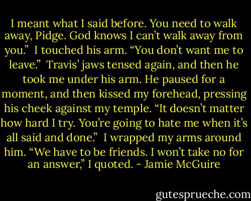 I meant what I said before. You need to walk away, Pidge. God knows I can’t walk away from you.”<br /><br />I touched his arm. “You don’t want me to leave.”<br /><br />Travis’ jaws tensed again, and then he took me under his arm. He paused for a moment, and then kissed my forehead, pressing his cheek against my temple. “It doesn’t matter how hard I try. You’re going to hate me when it’s all said and done.”<br /><br />I wrapped my arms around him. “We have to be friends. I won’t take no for an answer,” I quoted. - Jamie McGuire