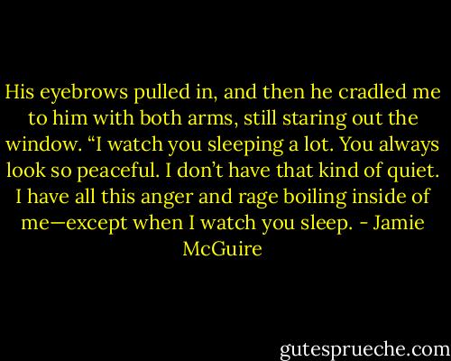 His eyebrows pulled in, and then he cradled me to him with both arms, still staring out the window. “I watch you sleeping a lot. You always look so peaceful. I don’t have that kind of quiet. I have all this anger and rage boiling inside of me—except when I watch you sleep. - Jamie McGuire