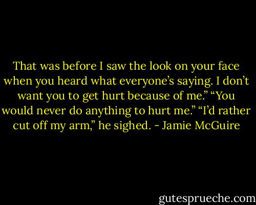 That was before I saw the look on your face when you heard what everyone’s saying. I don’t want you to get hurt because of me.”<br />“You would never do anything to hurt me.”<br />“I’d rather cut off my arm,” he sighed. - Jamie McGuire