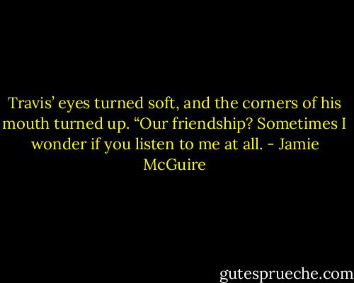 Travis’ eyes turned soft, and the corners of his mouth turned up. “Our friendship? Sometimes I wonder if you listen to me at all. - Jamie McGuire
