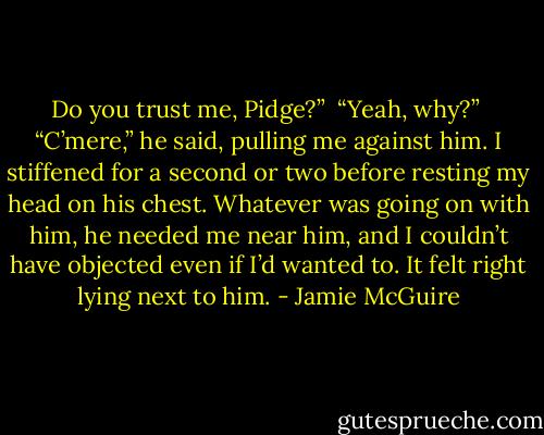 Do you trust me, Pidge?”<br /><br />“Yeah, why?”<br /><br />“C’mere,” he said, pulling me against him. I stiffened for a second or two before resting my head on his chest. Whatever was going on with him, he needed me near him, and I couldn’t have objected even if I’d wanted to. It felt right lying next to him. - Jamie McGuire