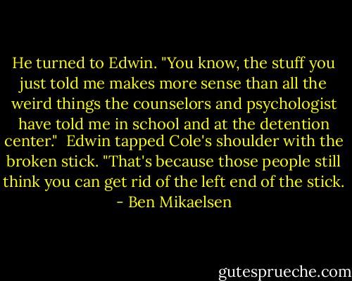 He turned to Edwin. "You know, the stuff you just told me makes more sense than all the weird things the counselors and psychologist have told me in school and at the detention center."<br /><br />Edwin tapped Cole's shoulder with the broken stick. "That's because those people still think you can get rid of the left end of the stick. - Ben Mikaelsen