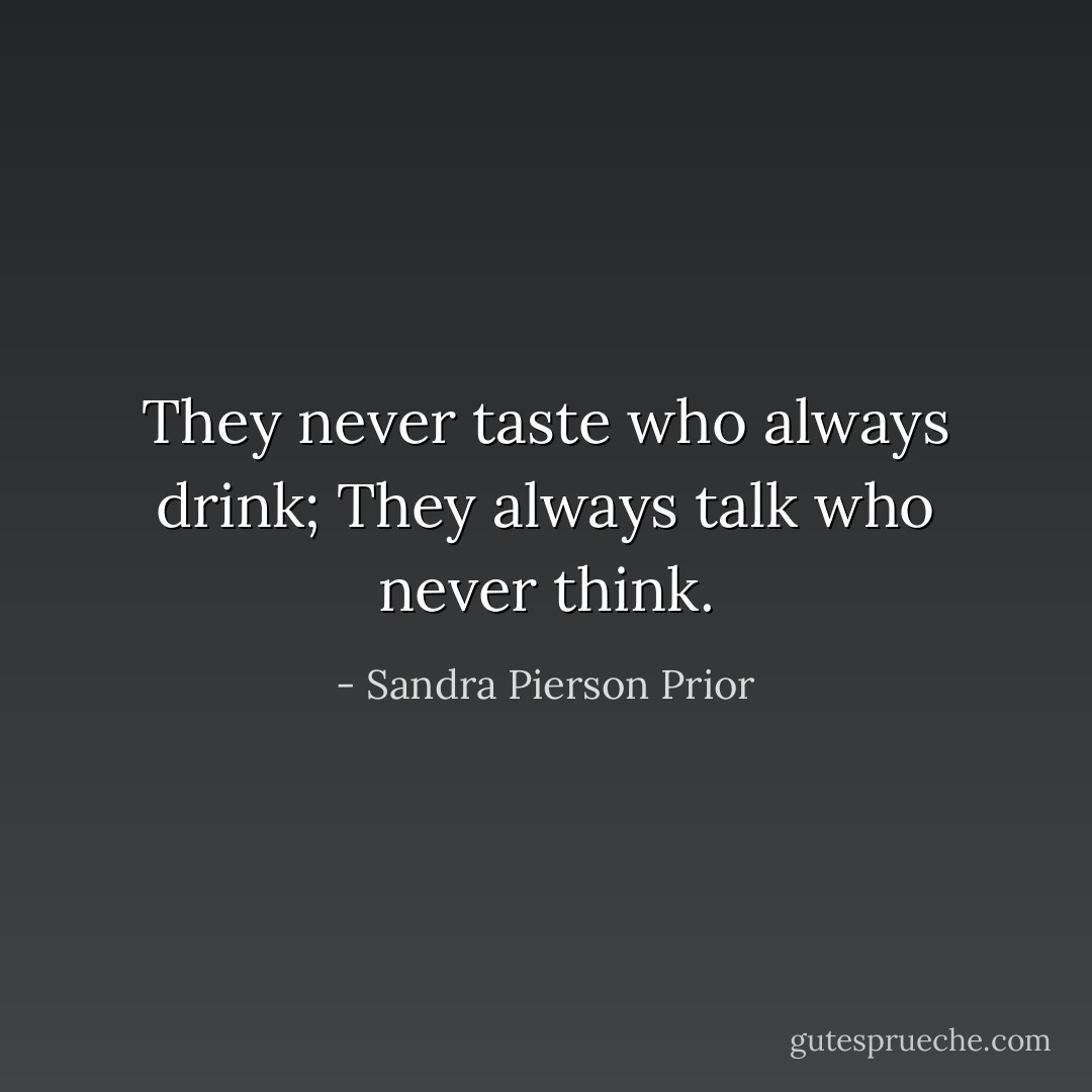 They never taste who always drink;<br />They always talk who never think. - Sandra Pierson Prior