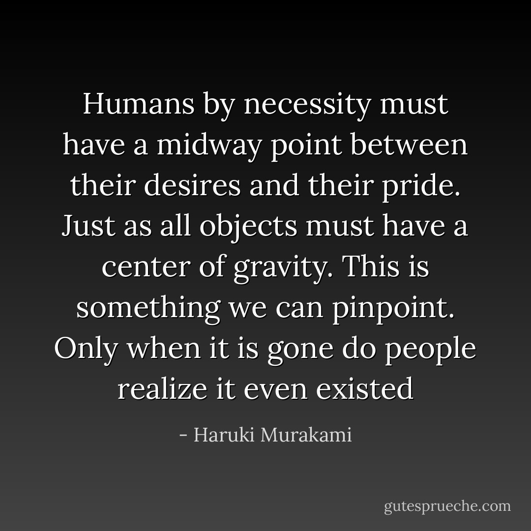 Humans by necessity must have a midway point between their desires and their pride. Just as all objects must have a center of gravity. This is something we can pinpoint. Only when it is gone do people realize it even existed - Haruki Murakami