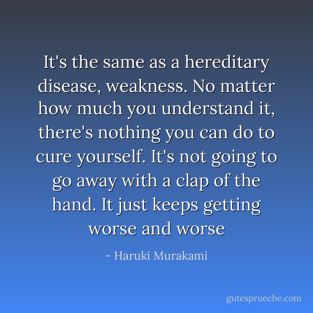 It's the same as a hereditary disease, weakness. No matter how much you understand it, there's nothing you can do to cure yourself. It's not going to go away with a clap of the hand. It just keeps getting worse and worse - Haruki Murakami