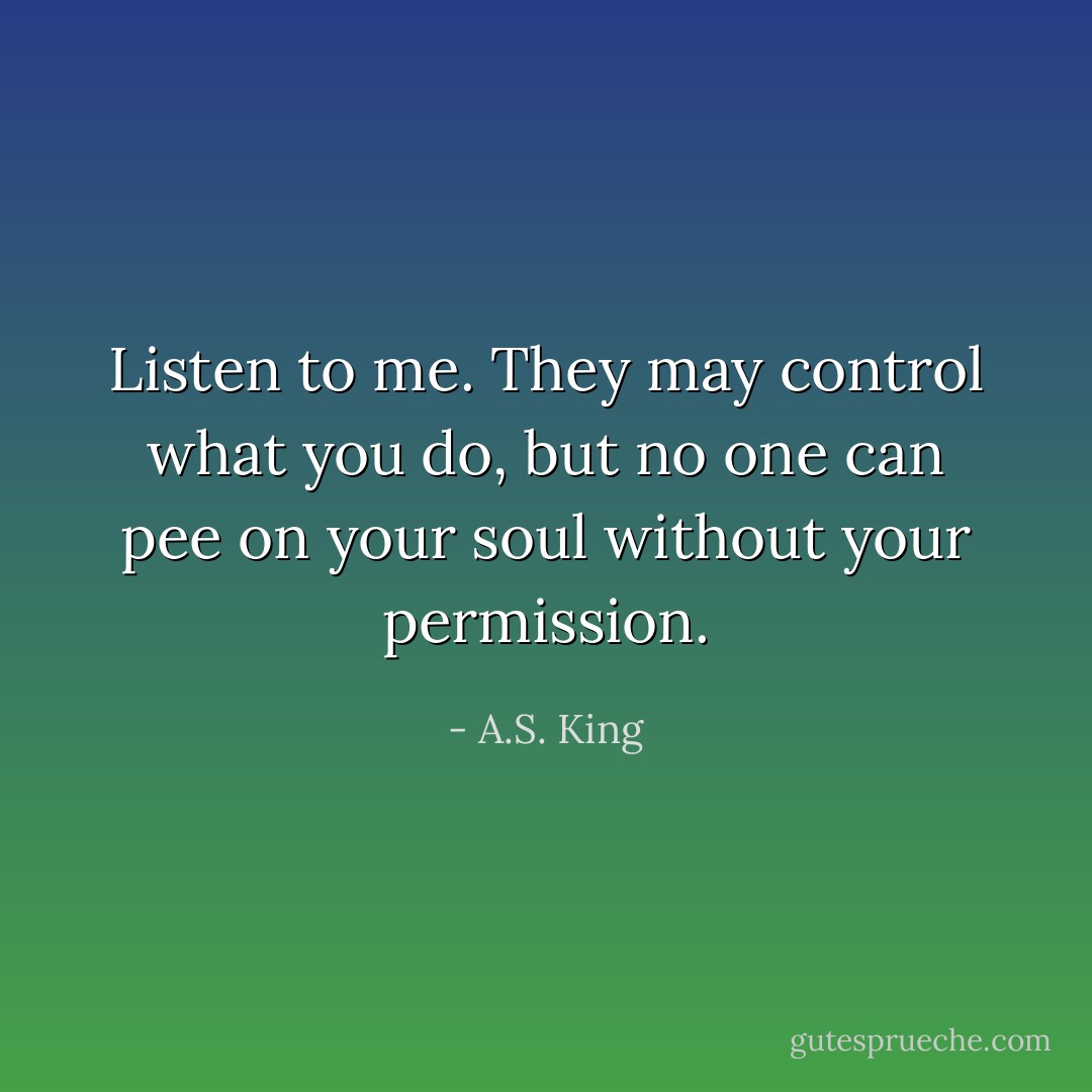 Listen to me. They may control what you do, but no one can pee on your soul without your permission. - A.S. King