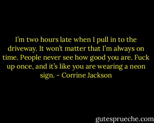 I’m two hours late when I pull in to the driveway. It won’t matter that I’m always on time. People never see how good you are. Fuck up once, and it’s like you are wearing a neon sign. - Corrine Jackson