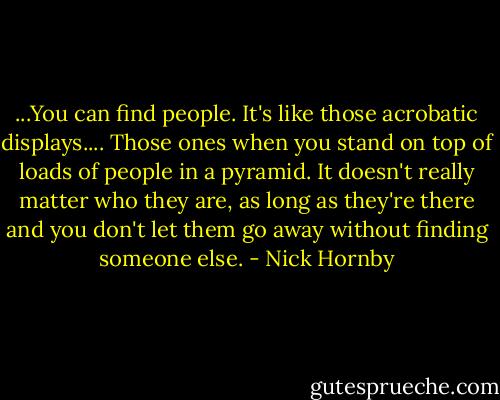 ...You can find people. It's like those acrobatic displays.... Those ones when you stand on top of loads of people in a pyramid. It doesn't really matter who they are, as long as they're there and you don't let them go away without finding someone else. - Nick Hornby