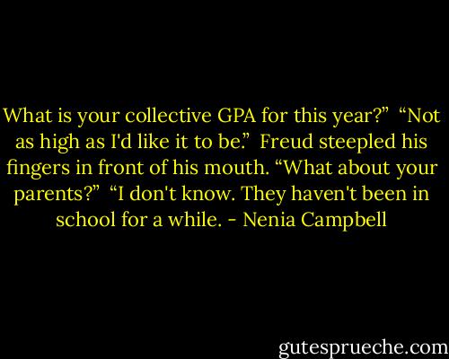What is your collective GPA for this year?”<br /><br />“Not as high as I'd like it to be.”<br /><br />Freud steepled his fingers in front of his mouth. “What about your parents?”<br /><br />“I don't know. They haven't been in school for a while. - Nenia Campbell