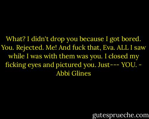 What? I didn't drop you because I got bored. You. Rejected. Me! And fuck that, Eva. ALL I saw while I was with them was you. I closed my ficking eyes and pictured you. Just--- YOU. - Abbi Glines