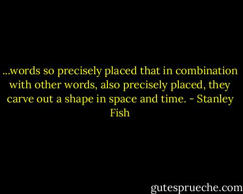...words so precisely placed that in combination with other words, also precisely placed, they carve out a shape in space and time. - Stanley Fish